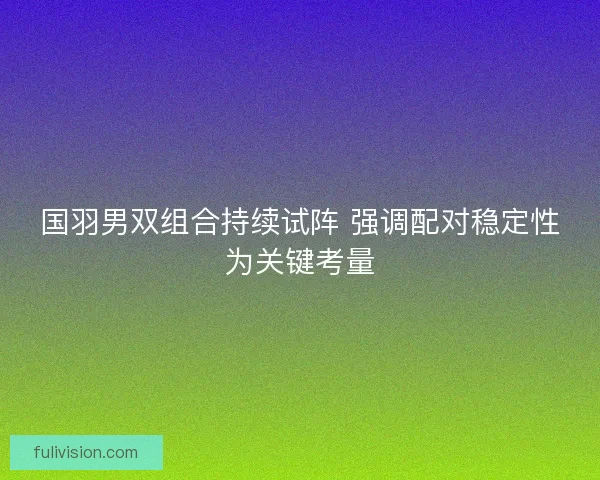 国羽男双组合持续试阵 强调配对稳定性为关键考量