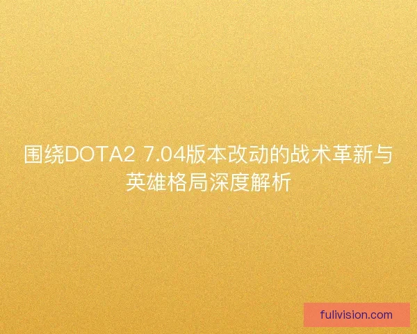 围绕DOTA2 7.04版本改动的战术革新与英雄格局深度解析