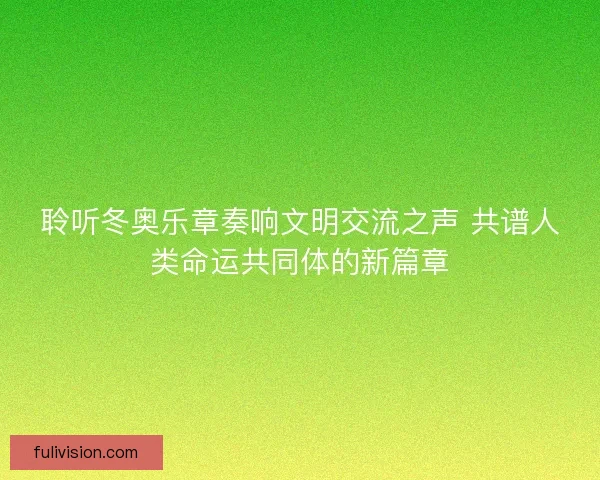 聆听冬奥乐章奏响文明交流之声 共谱人类命运共同体的新篇章