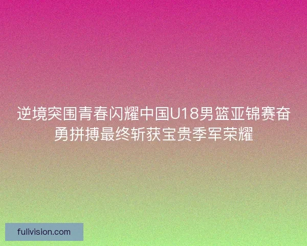 逆境突围青春闪耀中国U18男篮亚锦赛奋勇拼搏最终斩获宝贵季军荣耀