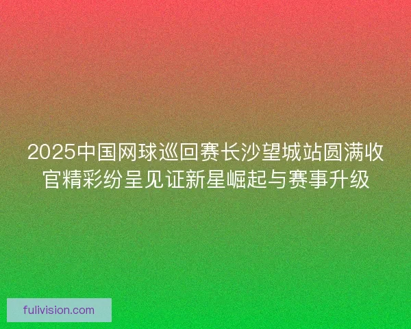 2025中国网球巡回赛长沙望城站圆满收官精彩纷呈见证新星崛起与赛事升级