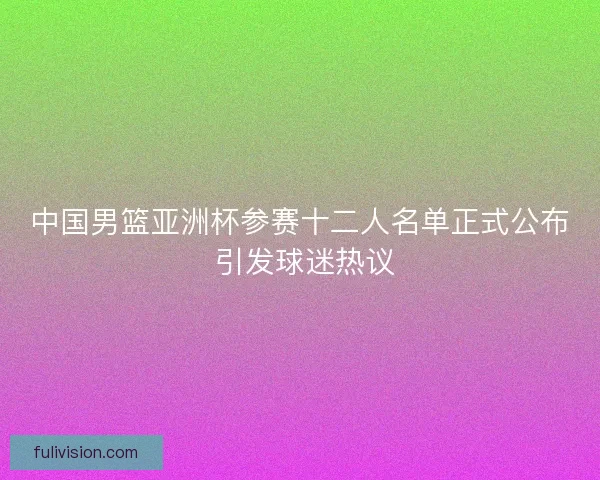 中国男篮亚洲杯参赛十二人名单正式公布 引发球迷热议