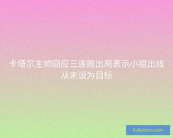 卡塔尔主帅回应三连败出局表示小组出线从未设为目标