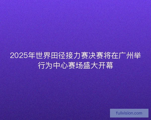 2025年世界田径接力赛决赛将在广州举行为中心赛场盛大开幕