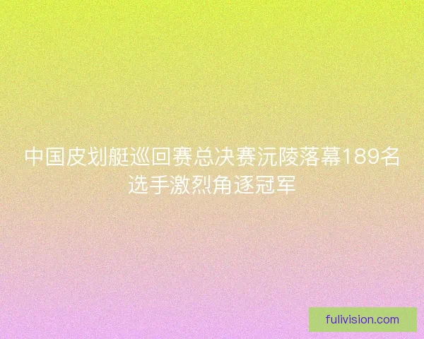 中国皮划艇巡回赛总决赛沅陵落幕189名选手激烈角逐冠军