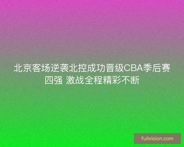北京客场逆袭北控成功晋级CBA季后赛四强 激战全程精彩不断