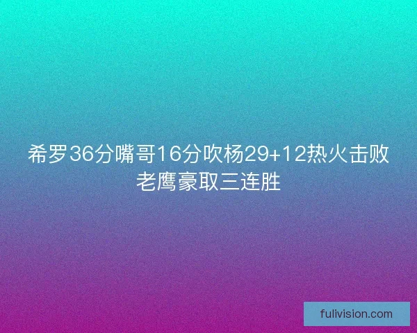 希罗36分嘴哥16分吹杨29+12热火击败老鹰豪取三连胜