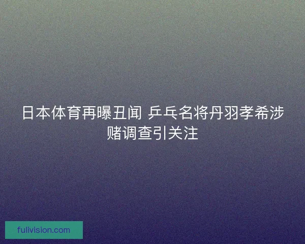 日本体育再曝丑闻 乒乓名将丹羽孝希涉赌调查引关注
