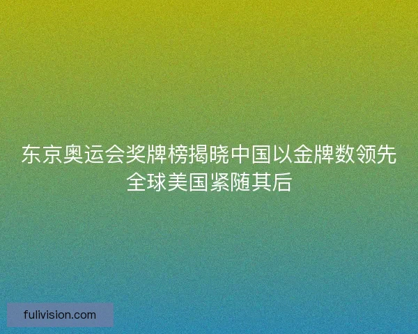 东京奥运会奖牌榜揭晓中国以金牌数领先全球美国紧随其后