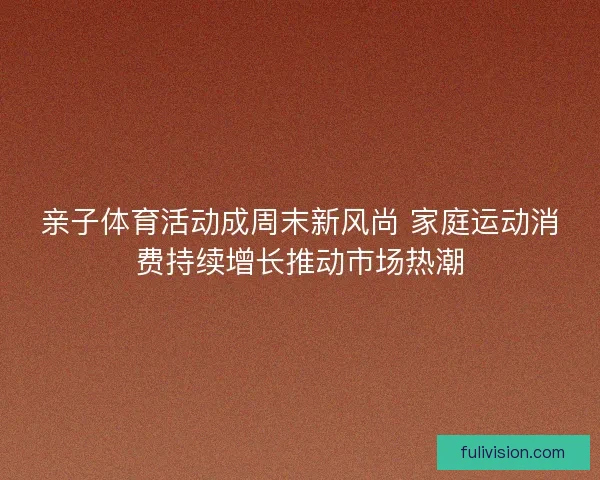 亲子体育活动成周末新风尚 家庭运动消费持续增长推动市场热潮