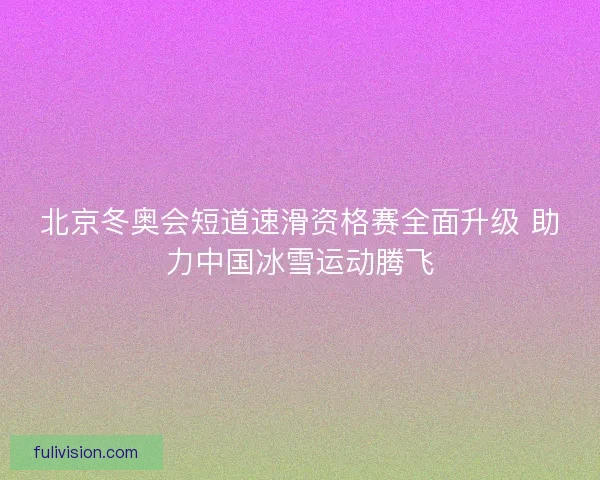 北京冬奥会短道速滑资格赛全面升级 助力中国冰雪运动腾飞