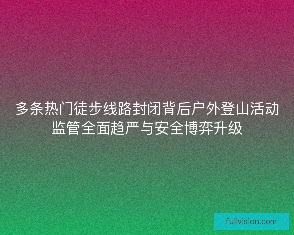 多条热门徒步线路封闭背后户外登山活动监管全面趋严与安全博弈升级