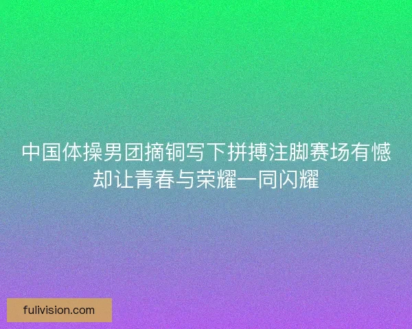 中国体操男团摘铜写下拼搏注脚赛场有憾却让青春与荣耀一同闪耀