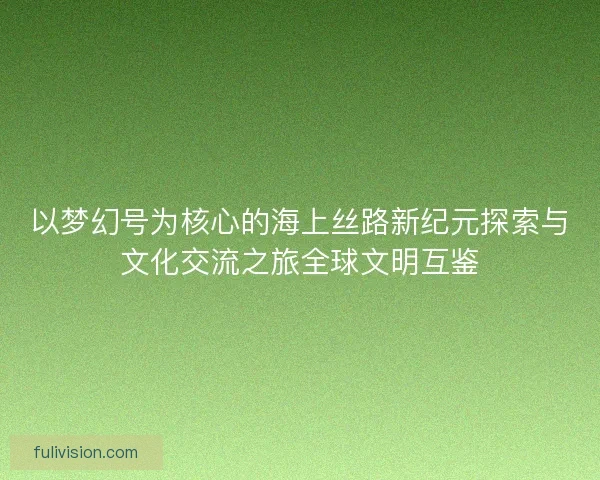 以梦幻号为核心的海上丝路新纪元探索与文化交流之旅全球文明互鉴