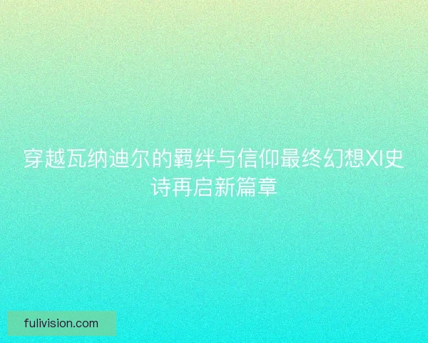 穿越瓦纳迪尔的羁绊与信仰最终幻想XI史诗再启新篇章