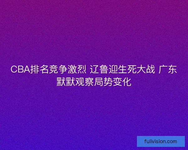 CBA排名竞争激烈 辽鲁迎生死大战 广东默默观察局势变化