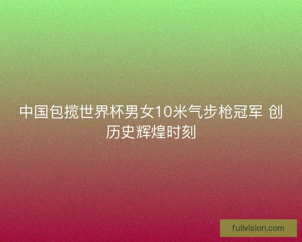 中国包揽世界杯男女10米气步枪冠军 创历史辉煌时刻