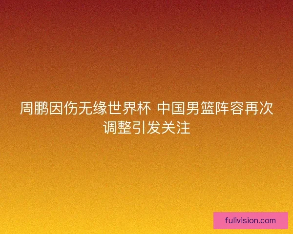 周鹏因伤无缘世界杯 中国男篮阵容再次调整引发关注