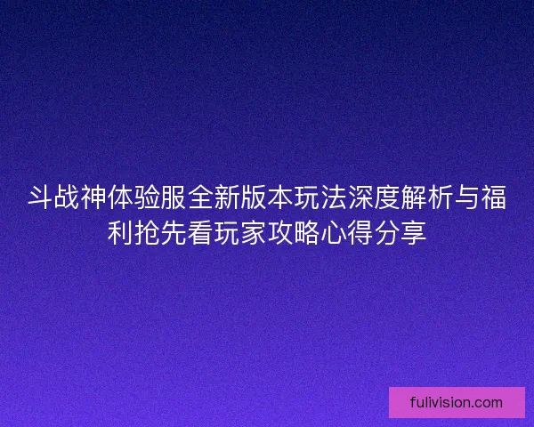 斗战神体验服全新版本玩法深度解析与福利抢先看玩家攻略心得分享