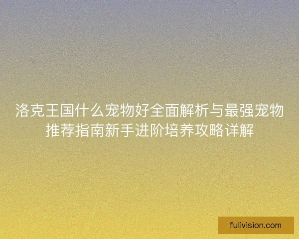 洛克王国什么宠物好全面解析与最强宠物推荐指南新手进阶培养攻略详解