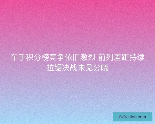 车手积分榜竞争依旧激烈 前列差距持续拉锯决战未见分晓