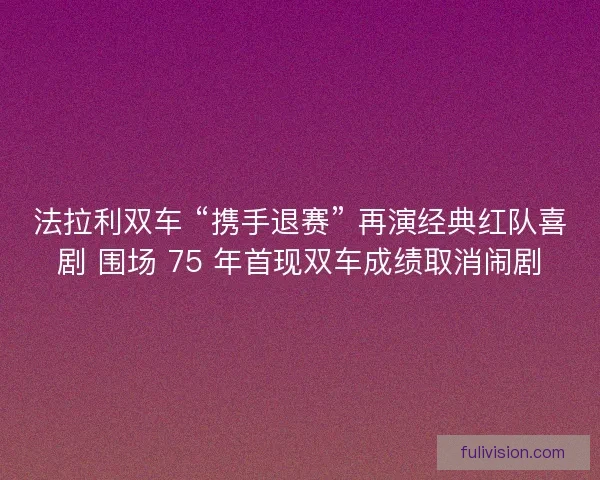 法拉利双车 “携手退赛” 再演经典红队喜剧 围场 75 年首现双车成绩取消闹剧