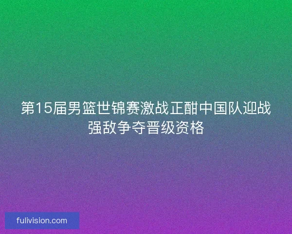 第15届男篮世锦赛激战正酣中国队迎战强敌争夺晋级资格