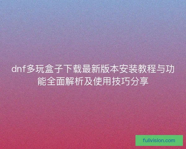 dnf多玩盒子下载最新版本安装教程与功能全面解析及使用技巧分享