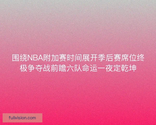 围绕NBA附加赛时间展开季后赛席位终极争夺战前瞻六队命运一夜定乾坤