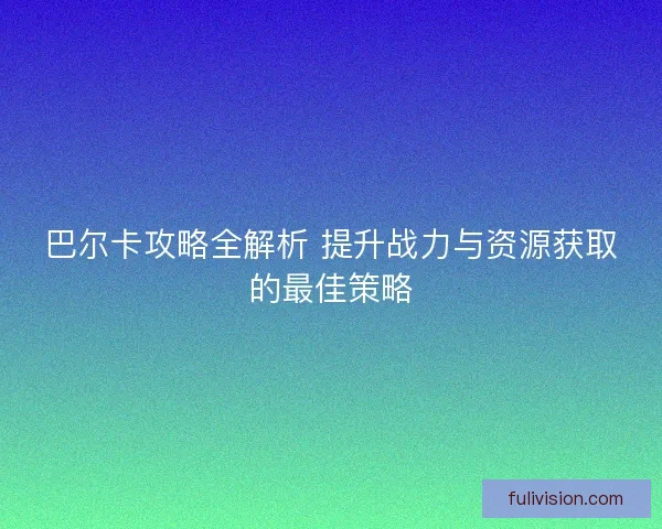 巴尔卡攻略全解析 提升战力与资源获取的最佳策略