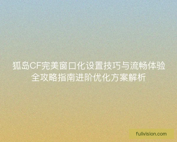 狐岛CF完美窗口化设置技巧与流畅体验全攻略指南进阶优化方案解析