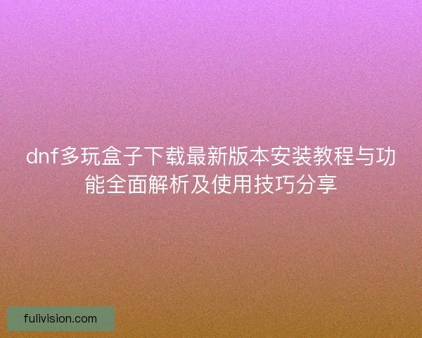 dnf多玩盒子下载最新版本安装教程与功能全面解析及使用技巧分享