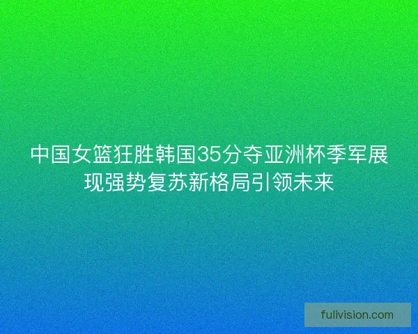 中国女篮狂胜韩国35分夺亚洲杯季军展现强势复苏新格局引领未来