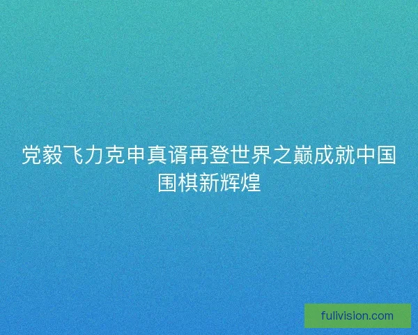 党毅飞力克申真谞再登世界之巅成就中国围棋新辉煌
