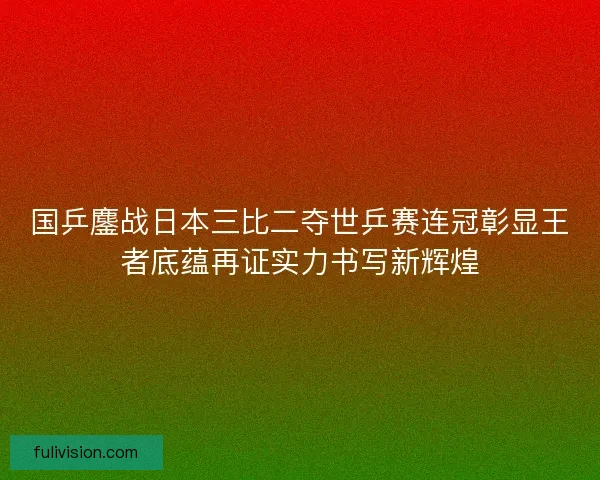 国乒鏖战日本三比二夺世乒赛连冠彰显王者底蕴再证实力书写新辉煌