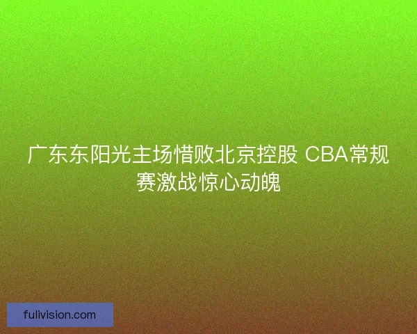 广东东阳光主场惜败北京控股 CBA常规赛激战惊心动魄