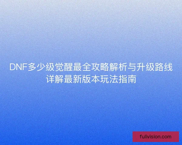 DNF多少级觉醒最全攻略解析与升级路线详解最新版本玩法指南
