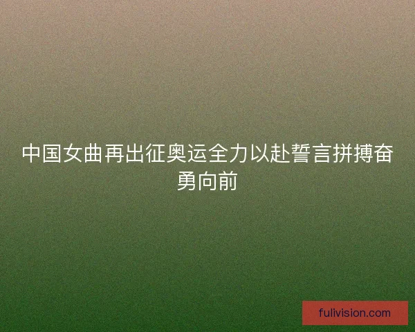 中国女曲再出征奥运全力以赴誓言拼搏奋勇向前