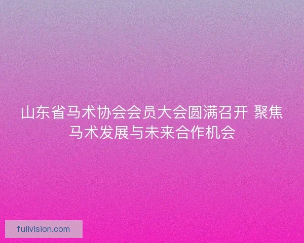山东省马术协会会员大会圆满召开 聚焦马术发展与未来合作机会
