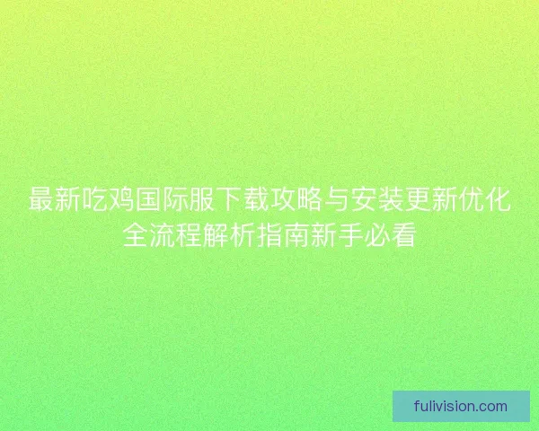 最新吃鸡国际服下载攻略与安装更新优化全流程解析指南新手必看