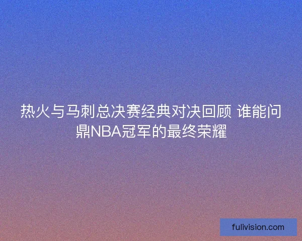 热火与马刺总决赛经典对决回顾 谁能问鼎NBA冠军的最终荣耀